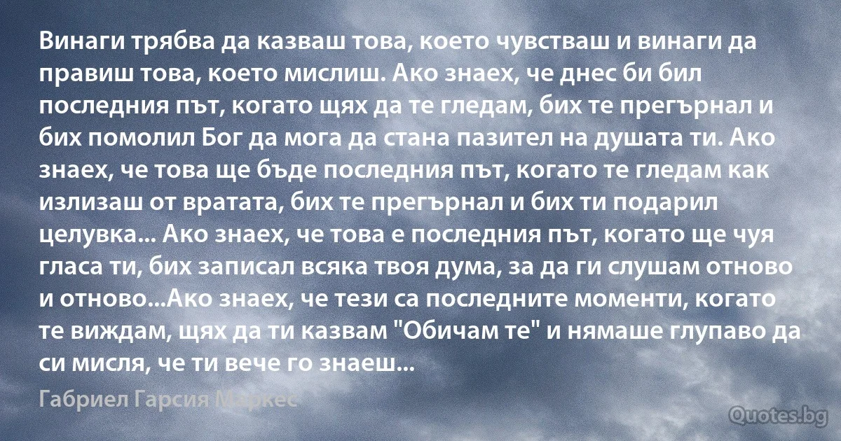 Винаги трябва да казваш това, което чувстваш и винаги да правиш това, което мислиш. Ако знаех, че днес би бил последния път, когато щях да те гледам, бих те прегърнал и бих помолил Бог да мога да стана пазител на душата ти. Ако знаех, че това ще бъде последния път, когато те гледам как излизаш от вратата, бих те прегърнал и бих ти подарил целувка... Ако знаех, че това е последния път, когато ще чуя гласа ти, бих записал всяка твоя дума, за да ги слушам отново и отново...Ако знаех, че тези са последните моменти, когато те виждам, щях да ти казвам "Обичам те" и нямаше глупаво да си мисля, че ти вече го знаеш... (Габриел Гарсия Маркес)