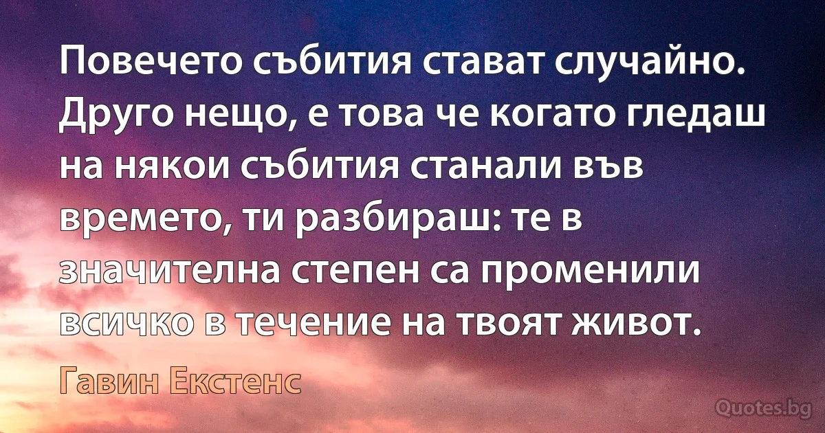 Повечето събития стават случайно. Друго нещо, е това че когато гледаш на някои събития станали във времето, ти разбираш: те в значителна степен са променили всичко в течение на твоят живот. (Гавин Екстенс)