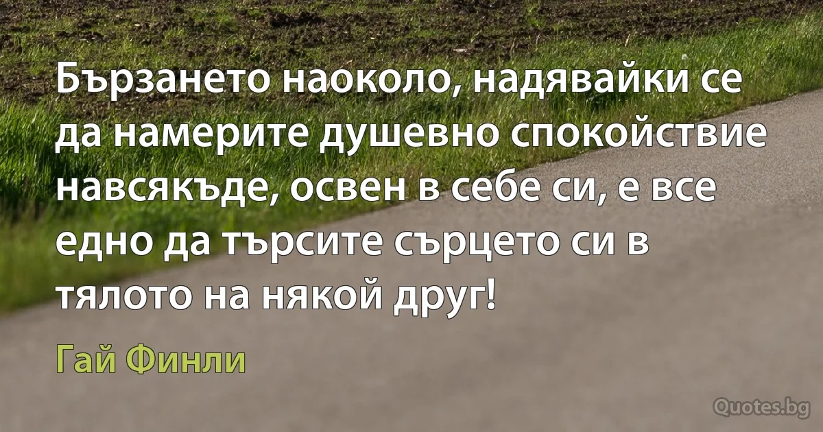 Бързането наоколо, надявайки се да намерите душевно спокойствие навсякъде, освен в себе си, е все едно да търсите сърцето си в тялото на някой друг! (Гай Финли)