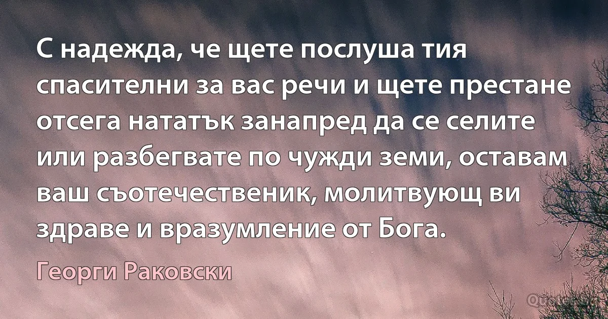 С надежда, че щете послуша тия спасителни за вас речи и щете престане отсега нататък занапред да се селите или разбегвате по чужди земи, оставам ваш съотечественик, молитвующ ви здраве и вразумление от Бога. (Георги Раковски)