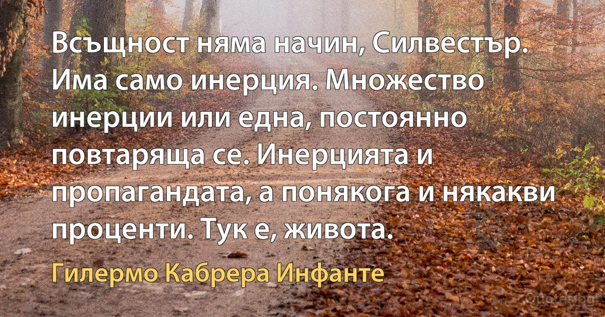 Всъщност няма начин, Силвестър. Има само инерция. Множество инерции или една, постоянно повтаряща се. Инерцията и пропагандата, а понякога и някакви проценти. Тук е, живота. (Гилермо Кабрера Инфанте)