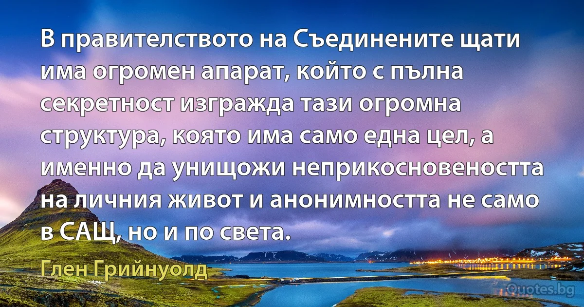 В правителството на Съединените щати има огромен апарат, който с пълна секретност изгражда тази огромна структура, която има само една цел, а именно да унищожи неприкосновеността на личния живот и анонимността не само в САЩ, но и по света. (Глен Грийнуолд)