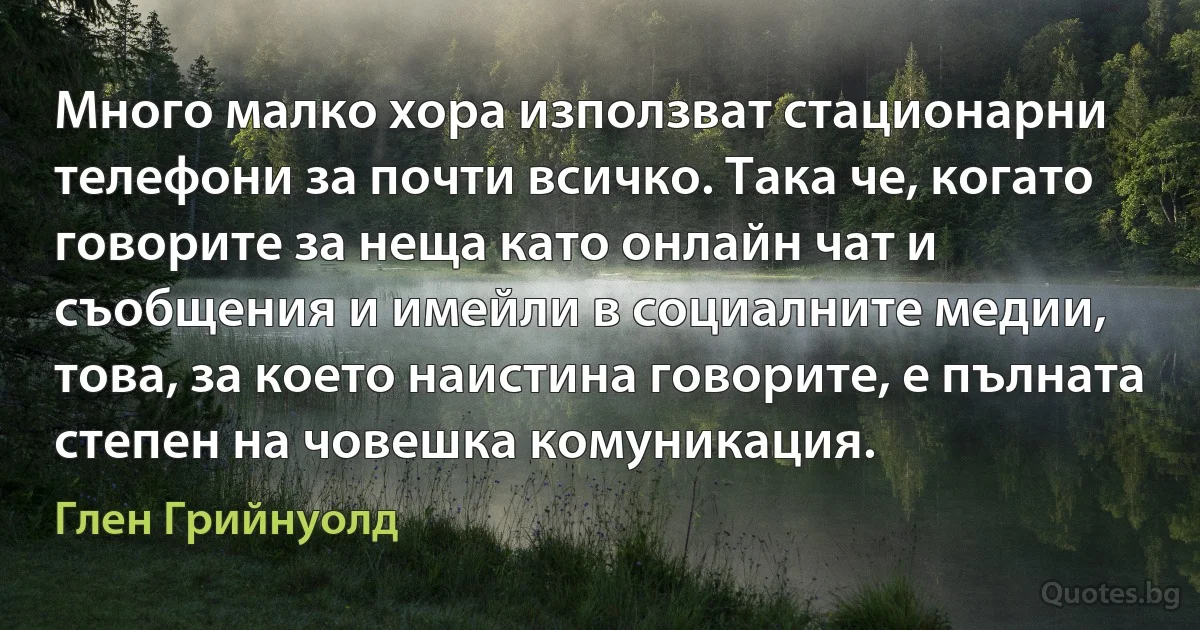 Много малко хора използват стационарни телефони за почти всичко. Така че, когато говорите за неща като онлайн чат и съобщения и имейли в социалните медии, това, за което наистина говорите, е пълната степен на човешка комуникация. (Глен Грийнуолд)