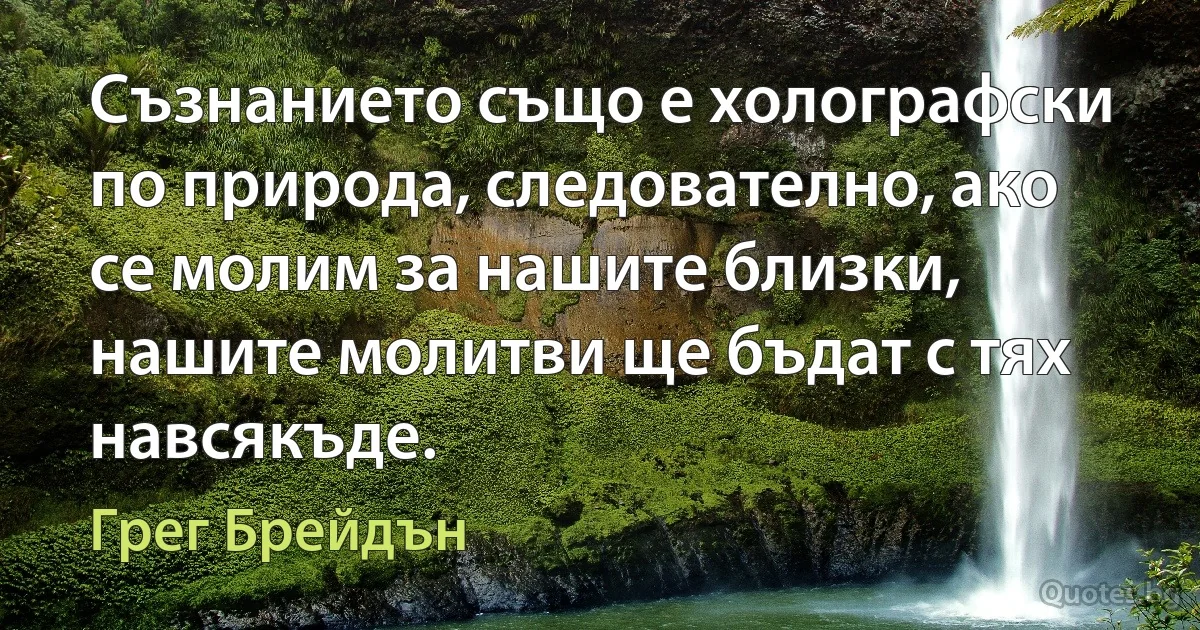 Съзнанието също е холографски по природа, следователно, ако се молим за нашите близки, нашите молитви ще бъдат с тях навсякъде. (Грег Брейдън)