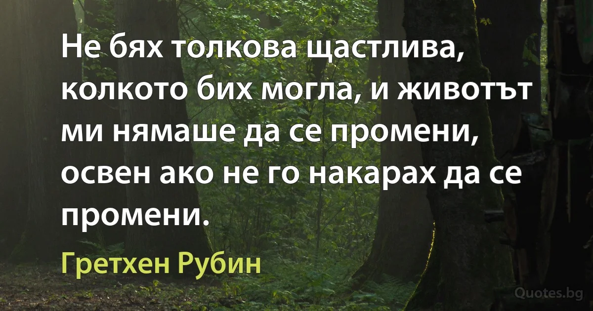 Не бях толкова щастлива, колкото бих могла, и животът ми нямаше да се промени, освен ако не го накарах да се промени. (Гретхен Рубин)