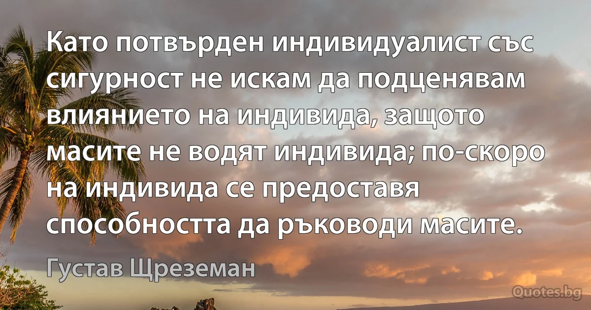 Като потвърден индивидуалист със сигурност не искам да подценявам влиянието на индивида, защото масите не водят индивида; по-скоро на индивида се предоставя способността да ръководи масите. (Густав Щреземан)