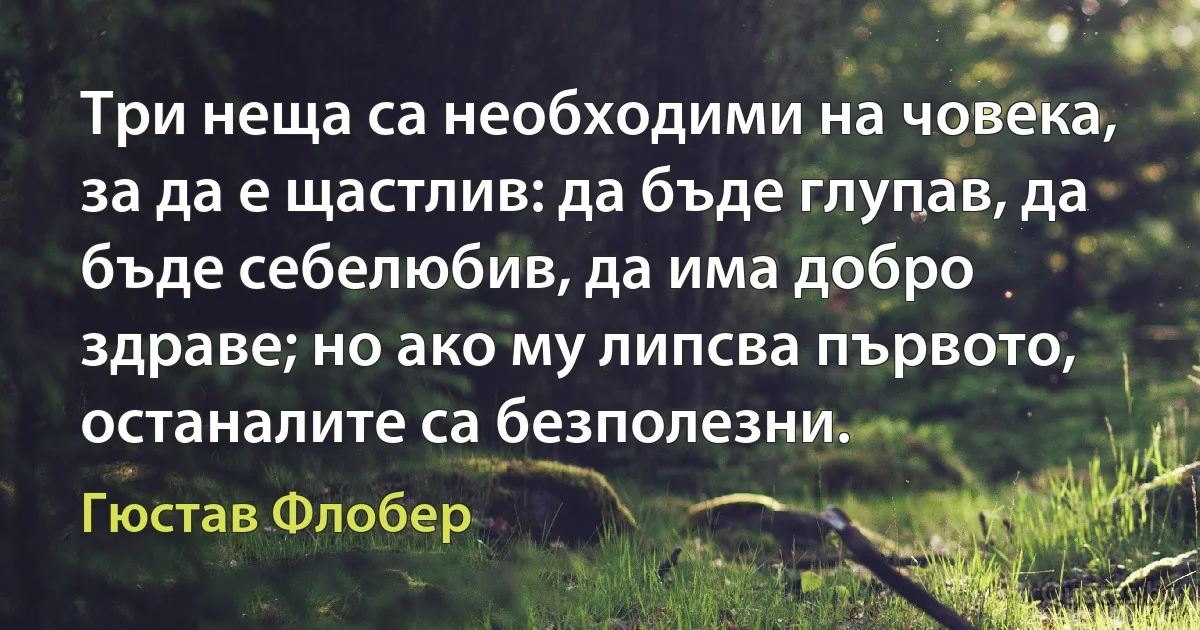 Три неща са необходими на човека, за да е щастлив: да бъде глупав, да бъде себелюбив, да има добро здраве; но ако му липсва първото, останалите са безполезни. (Гюстав Флобер)