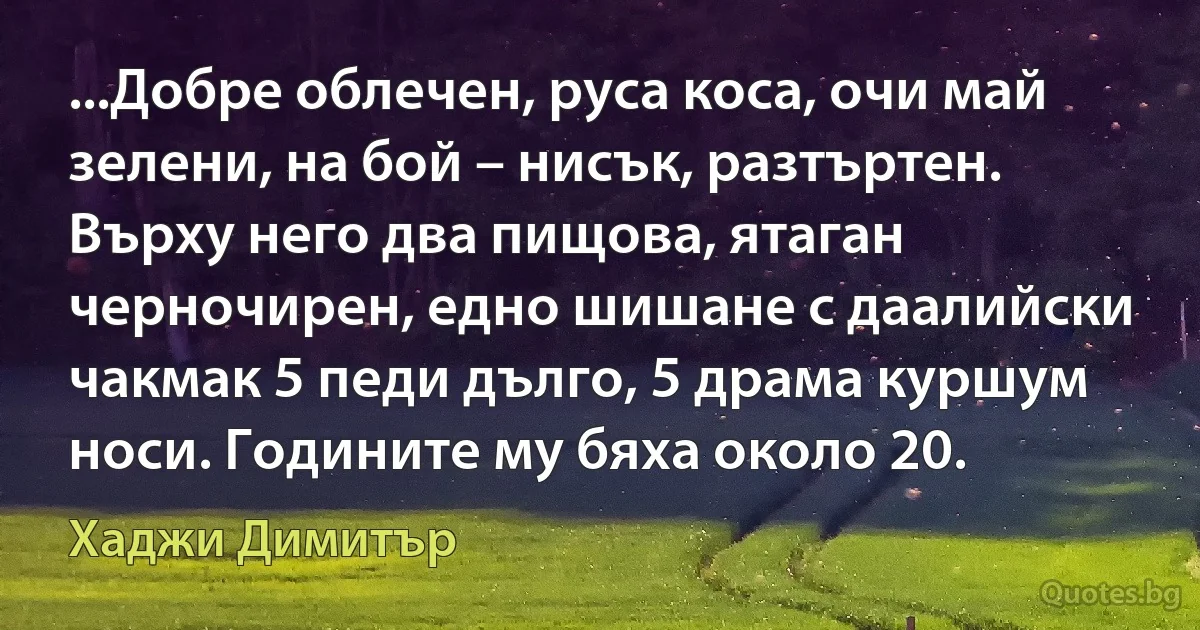 ...Добре облечен, руса коса, очи май зелени, на бой – нисък, разтъртен. Върху него два пищова, ятаган черночирен, едно шишане с даалийски чакмак 5 педи дълго, 5 драма куршум носи. Годините му бяха около 20. (Хаджи Димитър)