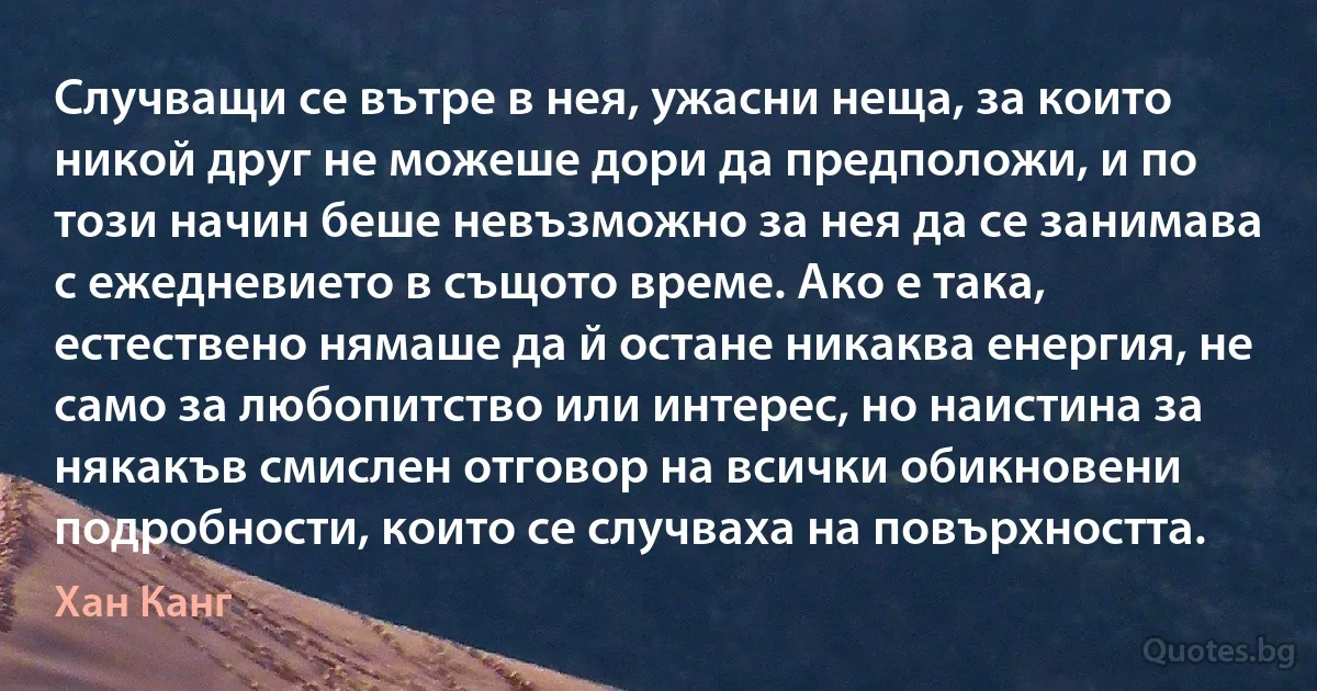 Случващи се вътре в нея, ужасни неща, за които никой друг не можеше дори да предположи, и по този начин беше невъзможно за нея да се занимава с ежедневието в същото време. Ако е така, естествено нямаше да й остане никаква енергия, не само за любопитство или интерес, но наистина за някакъв смислен отговор на всички обикновени подробности, които се случваха на повърхността. (Хан Канг)