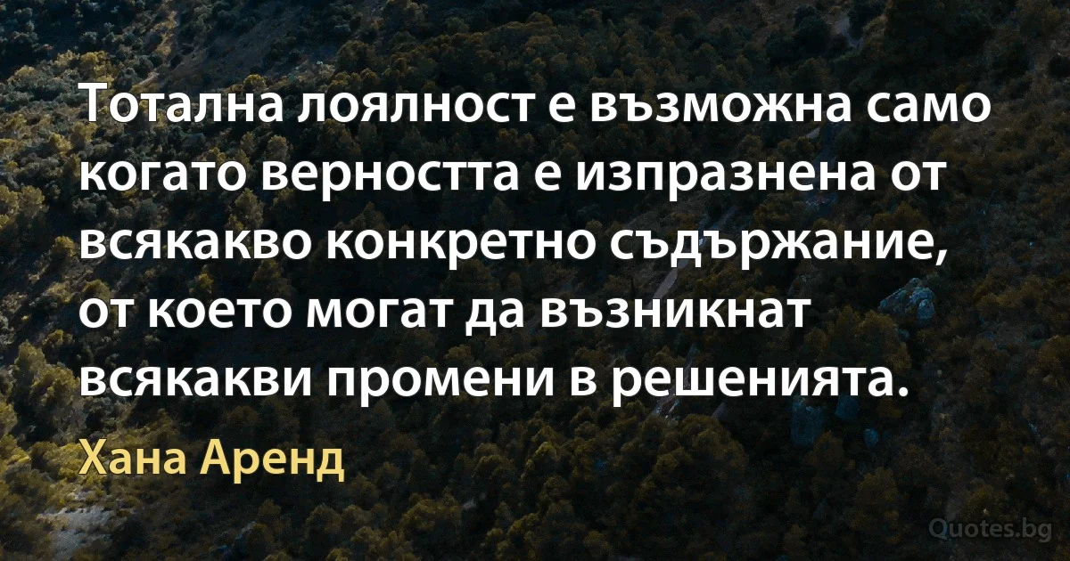 Тотална лоялност е възможна само когато верността е изпразнена от всякакво конкретно съдържание, от което могат да възникнат всякакви промени в решенията. (Хана Аренд)