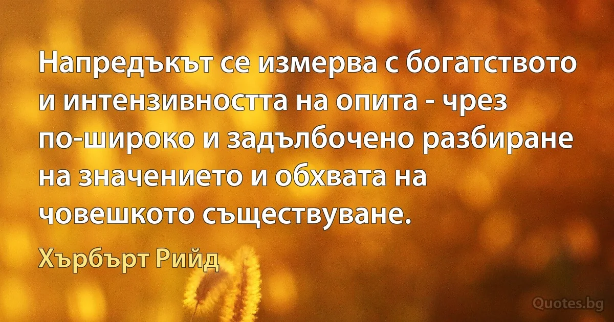 Напредъкът се измерва с богатството и интензивността на опита - чрез по-широко и задълбочено разбиране на значението и обхвата на човешкото съществуване. (Хърбърт Рийд)