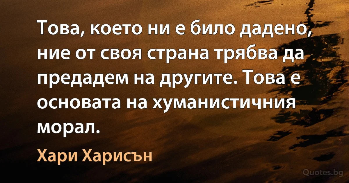 Това, което ни е било дадено, ние от своя страна трябва да предадем на другите. Това е основата на хуманистичния морал. (Хари Харисън)