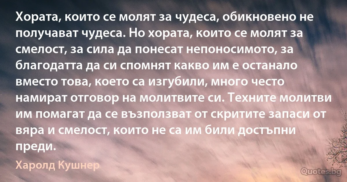 Хората, които се молят за чудеса, обикновено не получават чудеса. Но хората, които се молят за смелост, за сила да понесат непоносимото, за благодатта да си спомнят какво им е останало вместо това, което са изгубили, много често намират отговор на молитвите си. Техните молитви им помагат да се възползват от скритите запаси от вяра и смелост, които не са им били достъпни преди. (Харолд Кушнер)