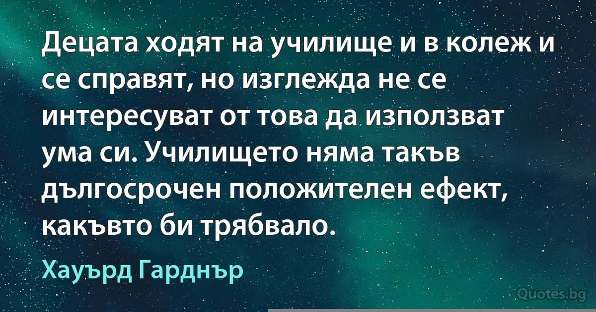 Децата ходят на училище и в колеж и се справят, но изглежда не се интересуват от това да използват ума си. Училището няма такъв дългосрочен положителен ефект, какъвто би трябвало. (Хауърд Гарднър)