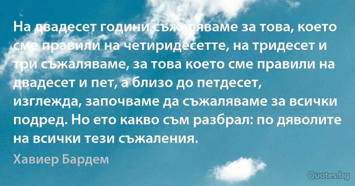 На двадесет години съжаляваме за това, което сме правили на четиридесетте, на тридесет и три съжаляваме, за това което сме правили на двадесет и пет, а близо до петдесет, изглежда, започваме да съжаляваме за всички подред. Но ето какво съм разбрал: по дяволите на всички тези съжаления. (Хавиер Бардем)