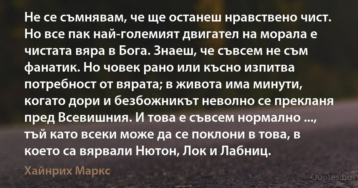 Не се съмнявам, че ще останеш нравствено чист. Но все пак най-големият двигател на морала е чистата вяра в Бога. Знаеш, че съвсем не съм фанатик. Но човек рано или късно изпитва потребност от вярата; в живота има минути, когато дори и безбожникът неволно се прекланя пред Всевишния. И това е съвсем нормално ..., тъй като всеки може да се поклони в това, в което са вярвали Нютон, Лок и Лабниц. (Хайнрих Маркс)