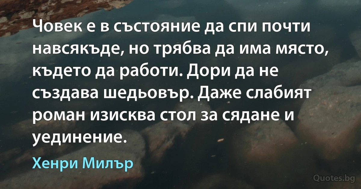 Човек е в състояние да спи почти навсякъде, но трябва да има място, където да работи. Дори да не създава шедьовър. Даже слабият роман изисква стол за сядане и уединение. (Хенри Милър)