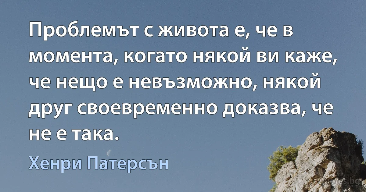 Проблемът с живота е, че в момента, когато някой ви каже, че нещо е невъзможно, някой друг своевременно доказва, че не е така. (Хенри Патерсън)