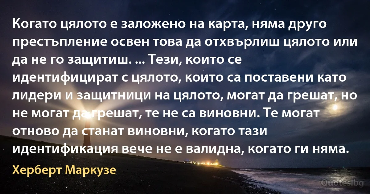 Когато цялото е заложено на карта, няма друго престъпление освен това да отхвърлиш цялото или да не го защитиш. ... Тези, които се идентифицират с цялото, които са поставени като лидери и защитници на цялото, могат да грешат, но не могат да грешат, те не са виновни. Те могат отново да станат виновни, когато тази идентификация вече не е валидна, когато ги няма. (Херберт Маркузе)