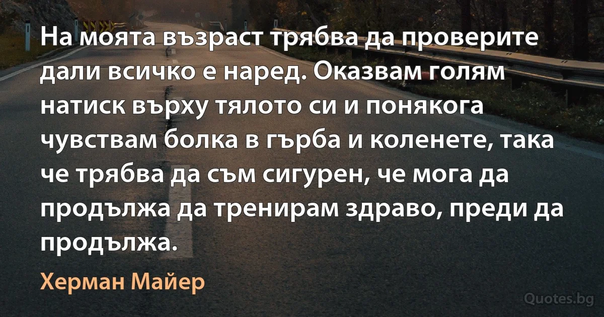 На моята възраст трябва да проверите дали всичко е наред. Оказвам голям натиск върху тялото си и понякога чувствам болка в гърба и коленете, така че трябва да съм сигурен, че мога да продължа да тренирам здраво, преди да продължа. (Херман Майер)