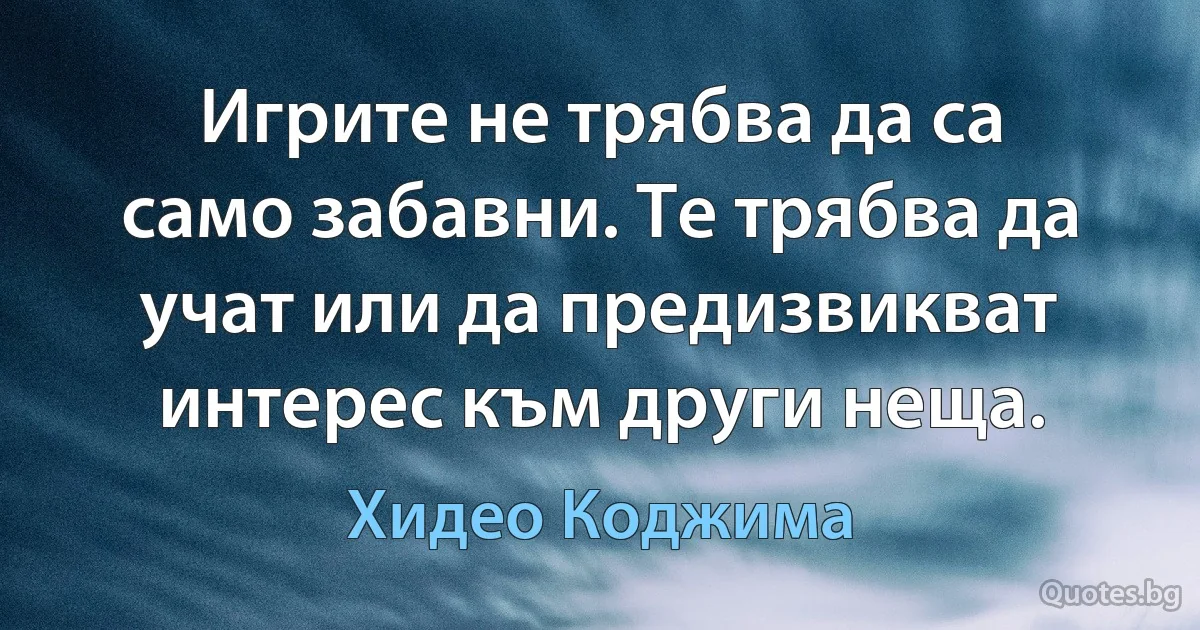 Игрите не трябва да са само забавни. Те трябва да учат или да предизвикват интерес към други неща. (Хидео Коджима)