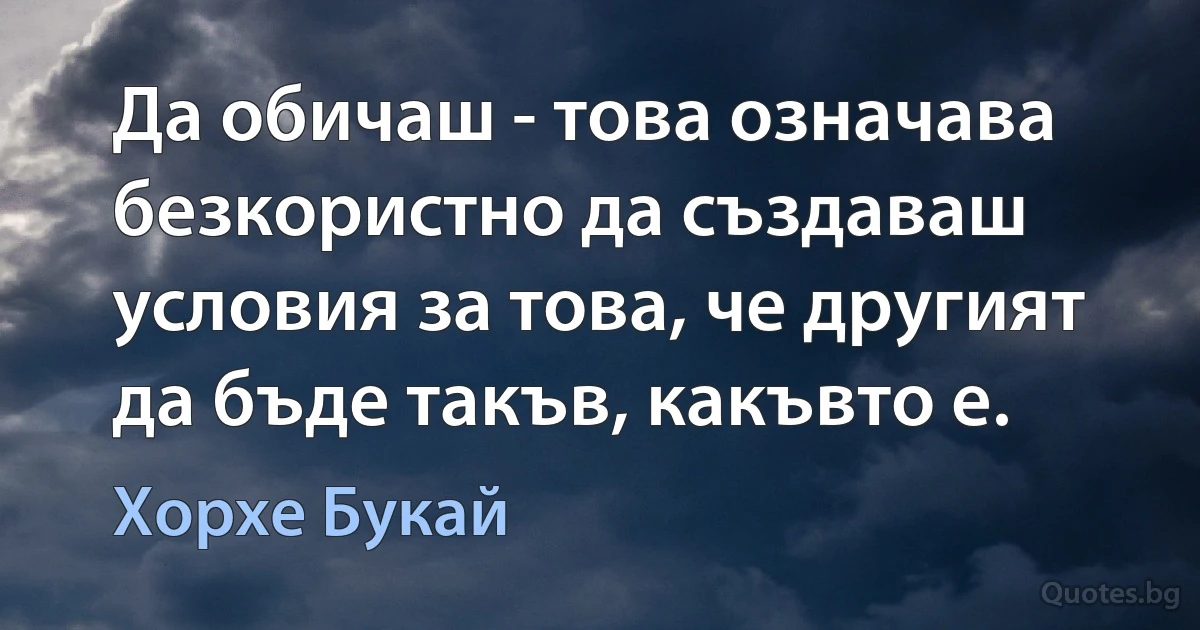 Да обичаш - това означава безкористно да създаваш условия за това, че другият да бъде такъв, какъвто е. (Хорхе Букай)