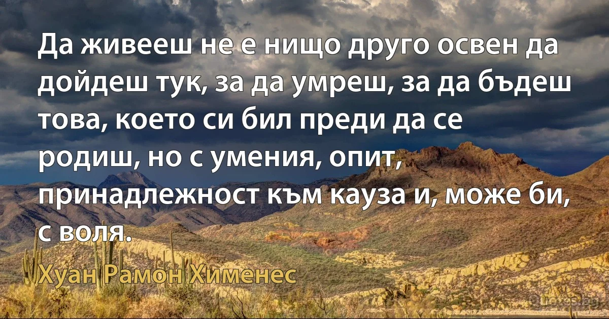 Да живееш не е нищо друго освен да дойдеш тук, за да умреш, за да бъдеш това, което си бил преди да се родиш, но с умения, опит, принадлежност към кауза и, може би, с воля. (Хуан Рамон Хименес)