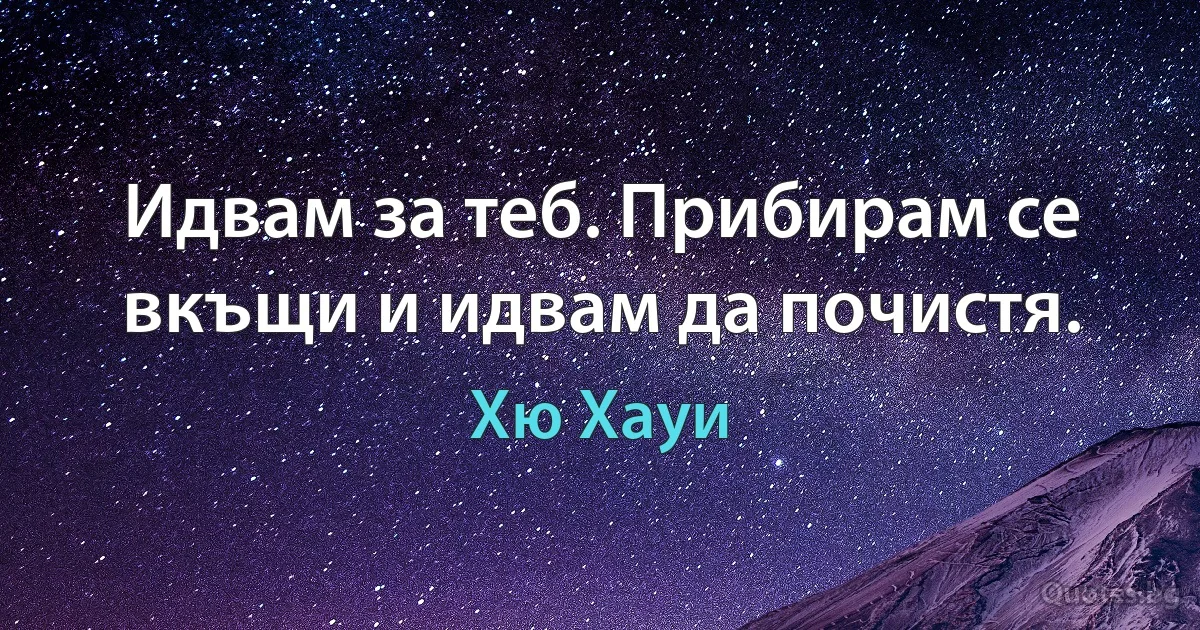 Идвам за теб. Прибирам се вкъщи и идвам да почистя. (Хю Хауи)