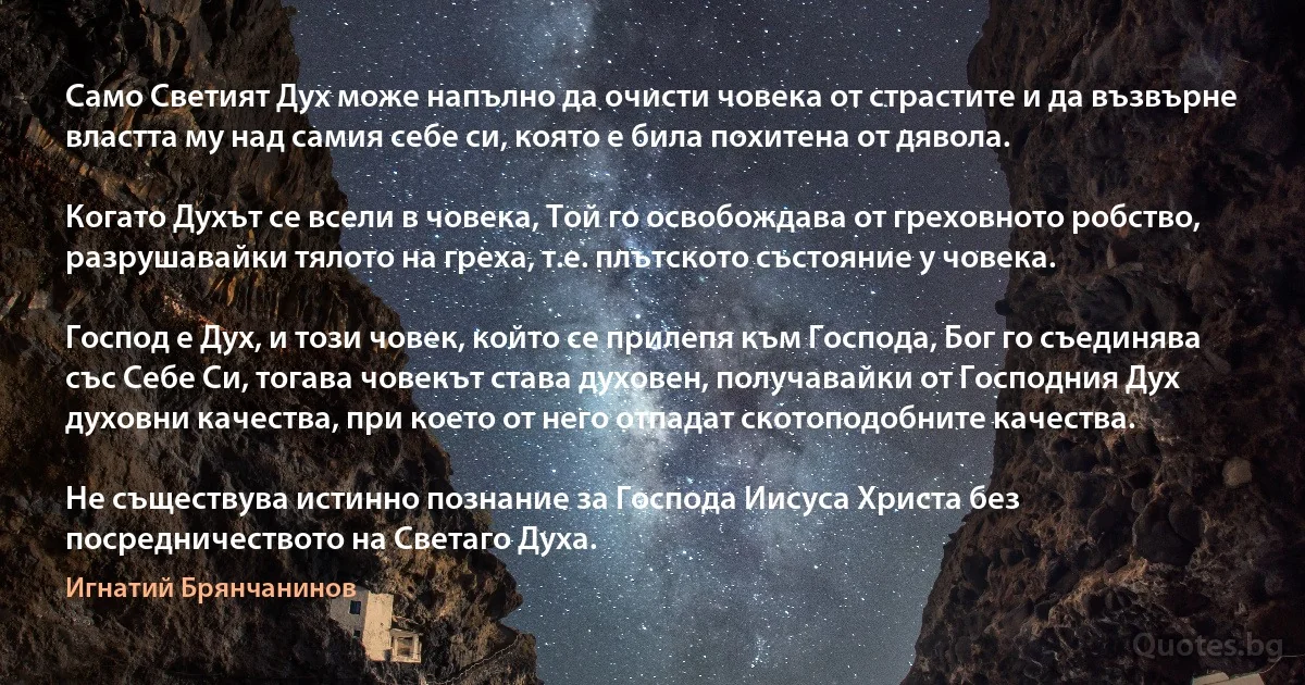 Само Светият Дух може напълно да очисти човека от страстите и да възвърне властта му над самия себе си, която е била похитена от дявола.

Когато Духът се всели в човека, Той го освобождава от греховното робство, разрушавайки тялото на греха, т.е. плътското състояние у човека.

Господ е Дух, и този човек, който се прилепя към Господа, Бог го съединява със Себе Си, тогава човекът става духовен, получавайки от Господния Дух духовни качества, при което от него отпадат скотоподобните качества.

Не съществува истинно познание за Господа Иисуса Христа без посредничеството на Светаго Духа. (Игнатий Брянчанинов)