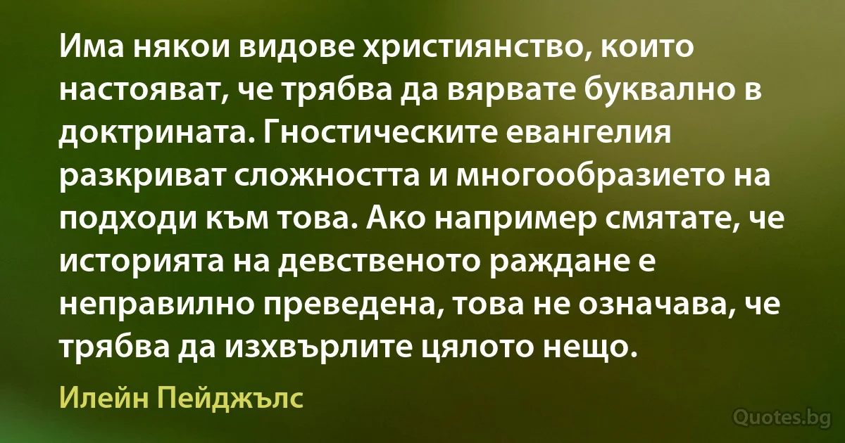 Има някои видове християнство, които настояват, че трябва да вярвате буквално в доктрината. Гностическите евангелия разкриват сложността и многообразието на подходи към това. Ако например смятате, че историята на девственото раждане е неправилно преведена, това не означава, че трябва да изхвърлите цялото нещо. (Илейн Пейджълс)