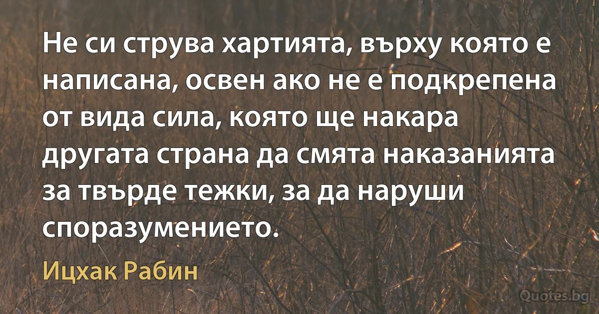 Не си струва хартията, върху която е написана, освен ако не е подкрепена от вида сила, която ще накара другата страна да смята наказанията за твърде тежки, за да наруши споразумението. (Ицхак Рабин)