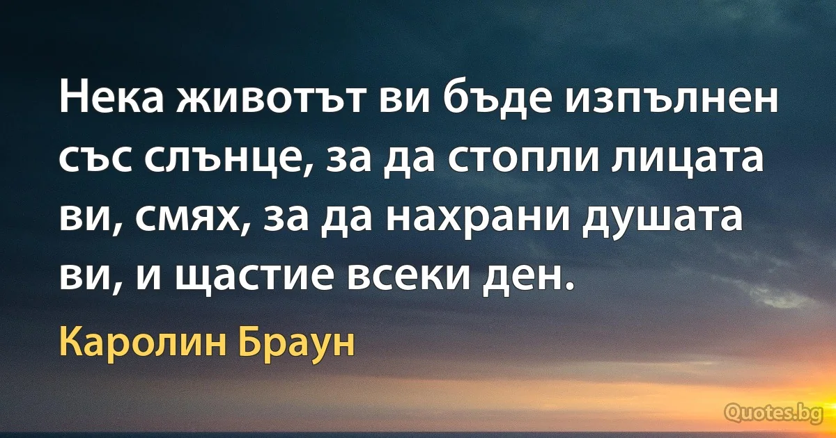 Нека животът ви бъде изпълнен със слънце, за да стопли лицата ви, смях, за да нахрани душата ви, и щастие всеки ден. (Каролин Браун)