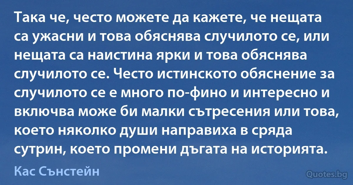 Така че, често можете да кажете, че нещата са ужасни и това обяснява случилото се, или нещата са наистина ярки и това обяснява случилото се. Често истинското обяснение за случилото се е много по-фино и интересно и включва може би малки сътресения или това, което няколко души направиха в сряда сутрин, което промени дъгата на историята. (Кас Сънстейн)