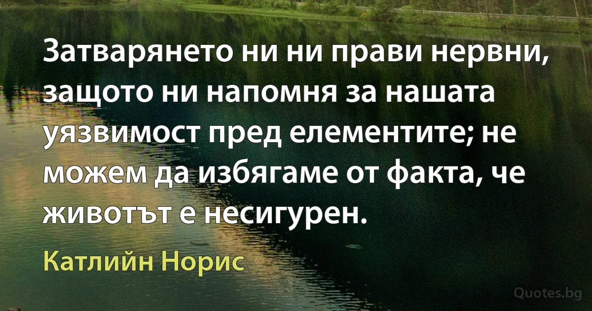 Затварянето ни ни прави нервни, защото ни напомня за нашата уязвимост пред елементите; не можем да избягаме от факта, че животът е несигурен. (Катлийн Норис)