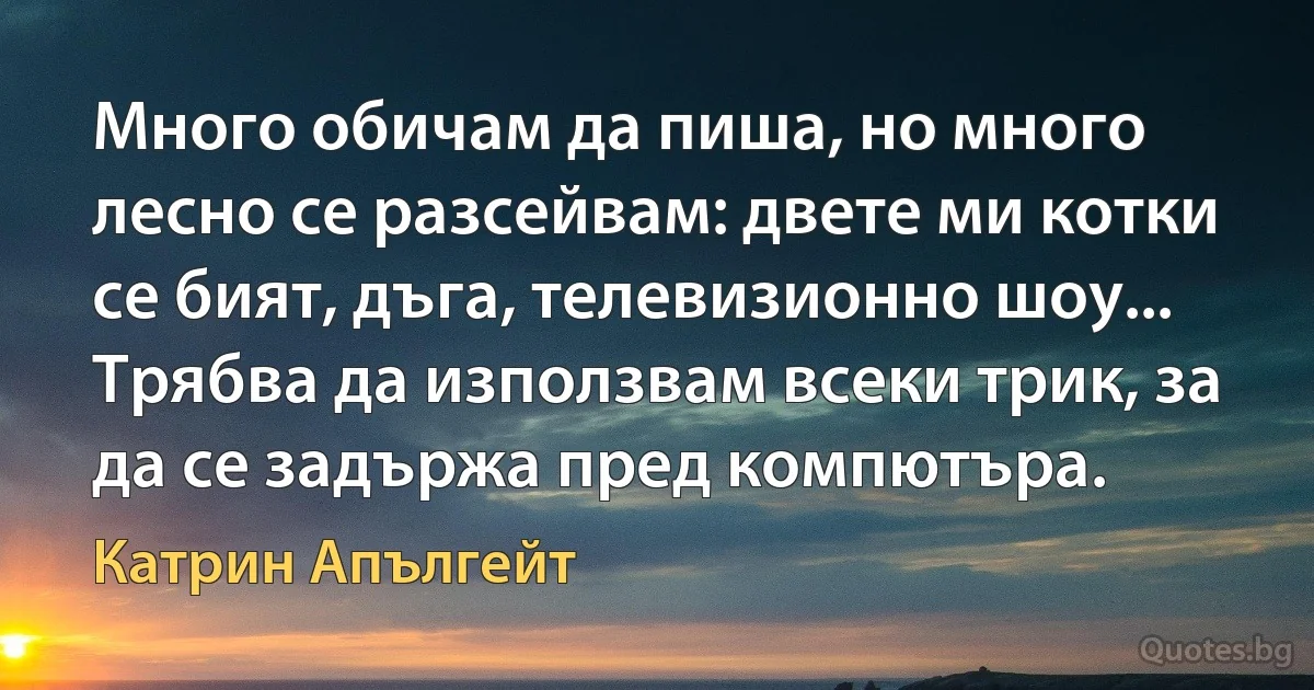 Много обичам да пиша, но много лесно се разсейвам: двете ми котки се бият, дъга, телевизионно шоу... Трябва да използвам всеки трик, за да се задържа пред компютъра. (Катрин Апългейт)