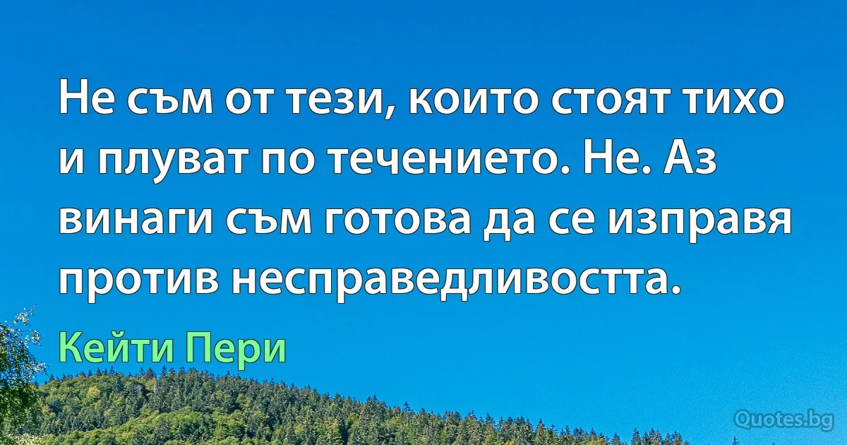 Не съм от тези, които стоят тихо и плуват по течението. Не. Аз винаги съм готова да се изправя против несправедливостта. (Кейти Пери)