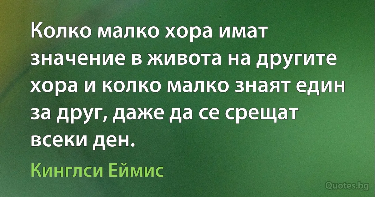 Колко малко хора имат значение в живота на другите хора и колко малко знаят един за друг, даже да се срещат всеки ден. (Кинглси Еймис)