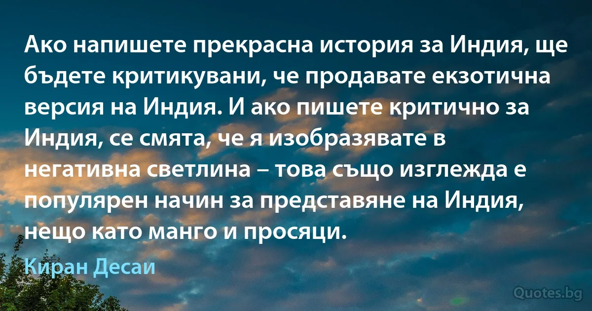 Ако напишете прекрасна история за Индия, ще бъдете критикувани, че продавате екзотична версия на Индия. И ако пишете критично за Индия, се смята, че я изобразявате в негативна светлина – това също изглежда е популярен начин за представяне на Индия, нещо като манго и просяци. (Киран Десаи)