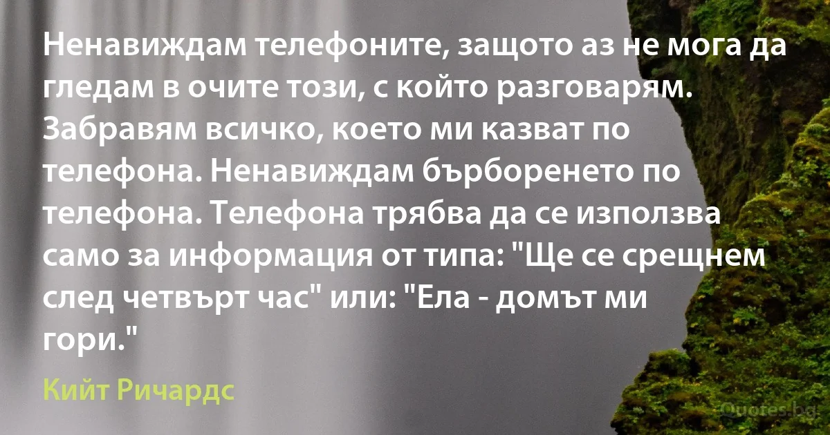 Ненавиждам телефоните, защото аз не мога да гледам в очите този, с който разговарям. Забравям всичко, което ми казват по телефона. Ненавиждам бърборенето по телефона. Телефона трябва да се използва само за информация от типа: "Ще се срещнем след четвърт час" или: "Ела - домът ми гори." (Кийт Ричардс)