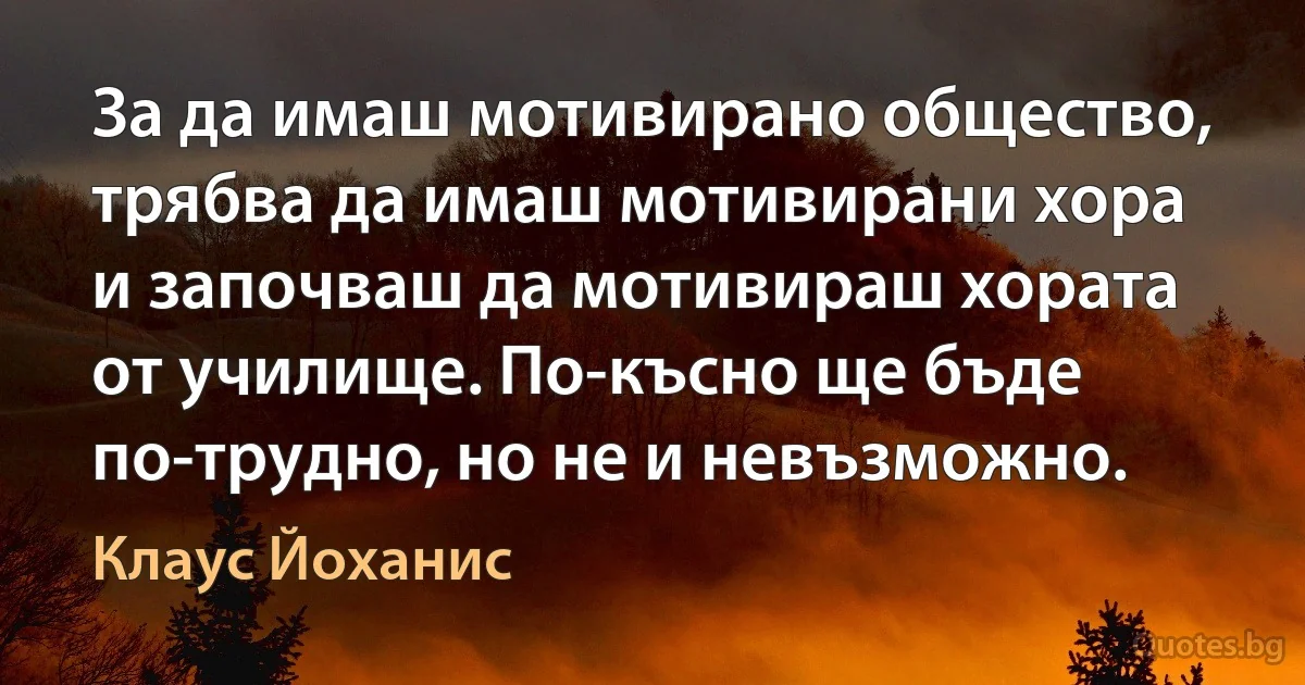 За да имаш мотивирано общество, трябва да имаш мотивирани хора и започваш да мотивираш хората от училище. По-късно ще бъде по-трудно, но не и невъзможно. (Клаус Йоханис)