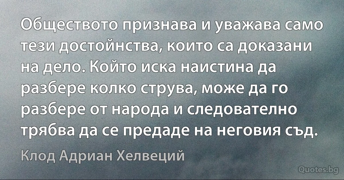 Обществото признава и уважава само тези достойнства, които са доказани на дело. Който иска наистина да разбере колко струва, може да го разбере от народа и следователно трябва да се предаде на неговия съд. (Клод Адриан Хелвеций)