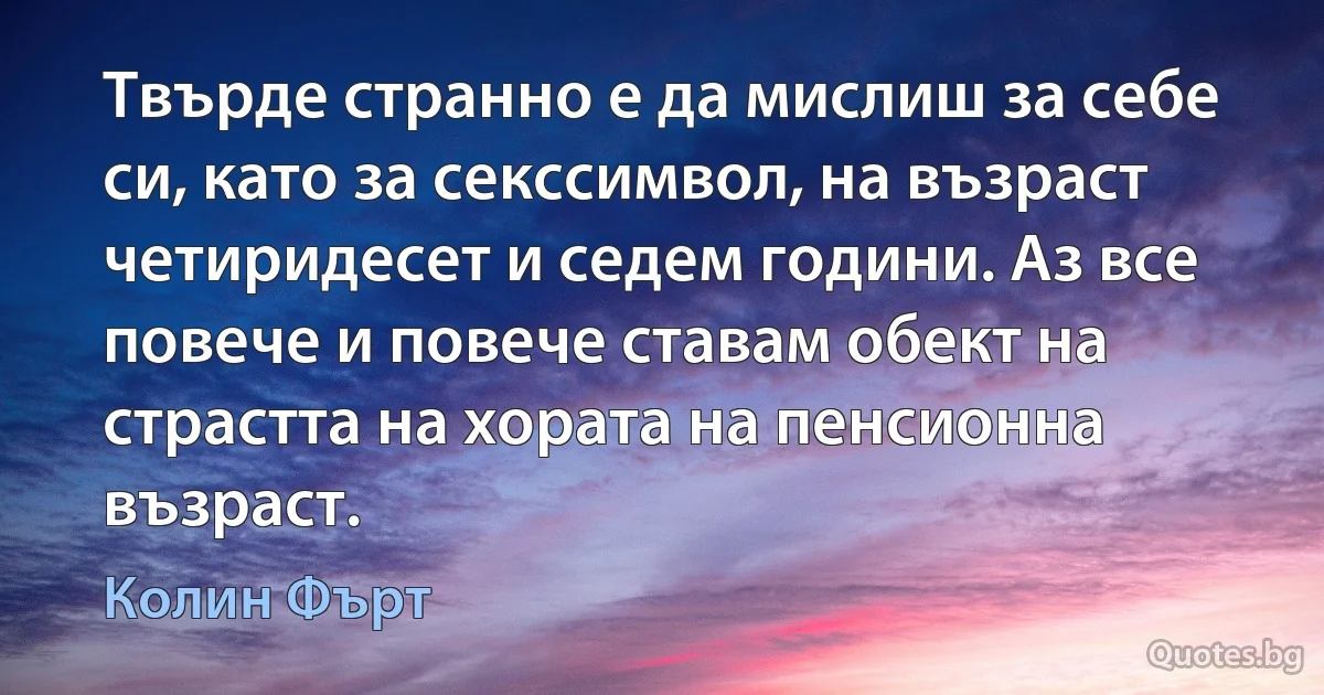 Твърде странно е да мислиш за себе си, като за секссимвол, на възраст четиридесет и седем години. Аз все повече и повече ставам обект на страстта на хората на пенсионна възраст. (Колин Фърт)