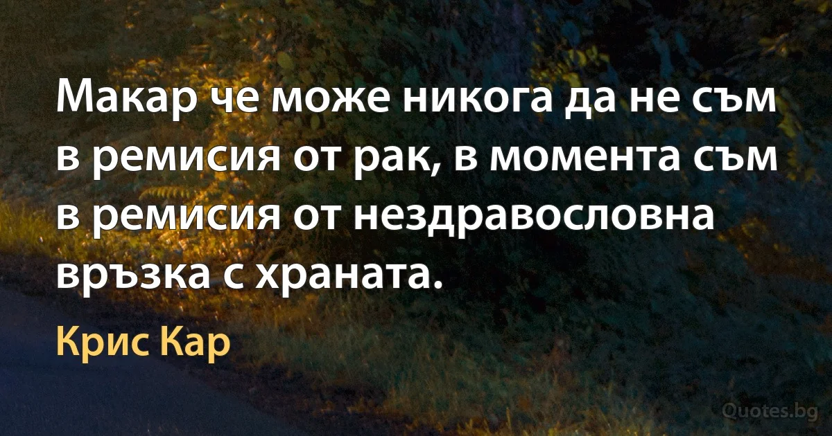 Макар че може никога да не съм в ремисия от рак, в момента съм в ремисия от нездравословна връзка с храната. (Крис Кар)