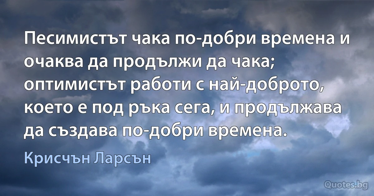 Песимистът чака по-добри времена и очаква да продължи да чака; оптимистът работи с най-доброто, което е под ръка сега, и продължава да създава по-добри времена. (Крисчън Ларсън)