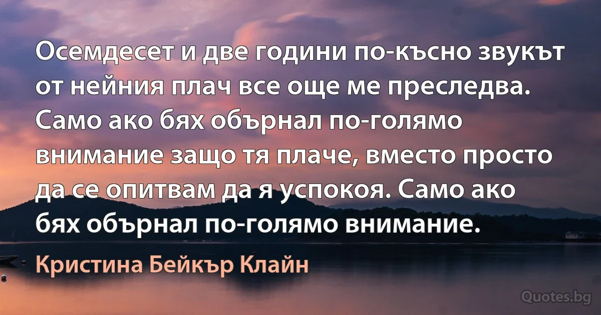 Осемдесет и две години по-късно звукът от нейния плач все още ме преследва. Само ако бях обърнал по-голямо внимание защо тя плаче, вместо просто да се опитвам да я успокоя. Само ако бях обърнал по-голямо внимание. (Кристина Бейкър Клайн)