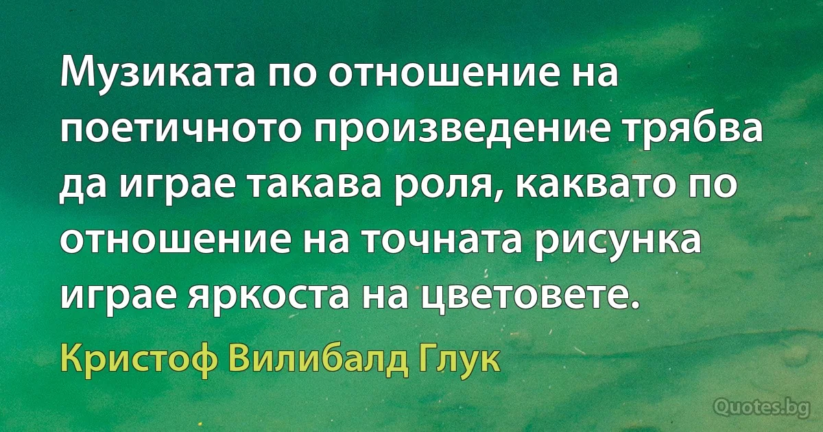 Музиката по отношение на поетичното произведение трябва да играе такава роля, каквато по отношение на точната рисунка играе яркоста на цветовете. (Кристоф Вилибалд Глук)