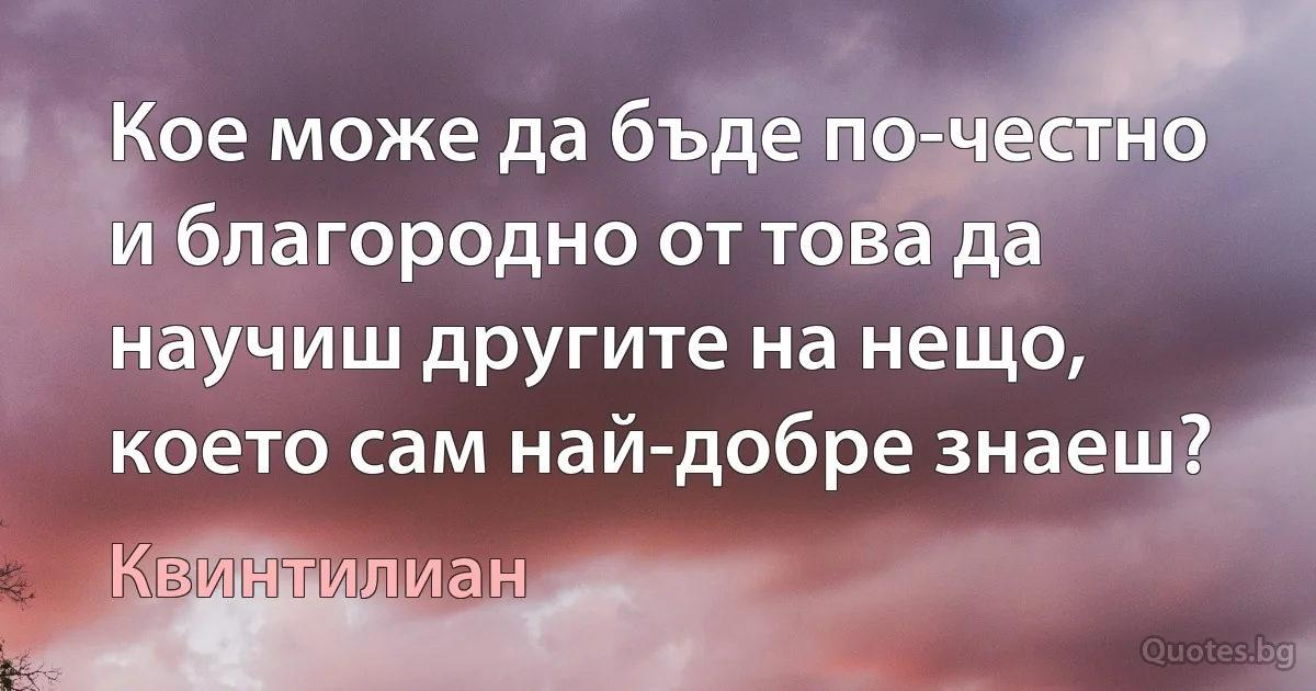 Кое може да бъде по-честно и благородно от това да научиш другите на нещо, което сам най-добре знаеш? (Квинтилиан)