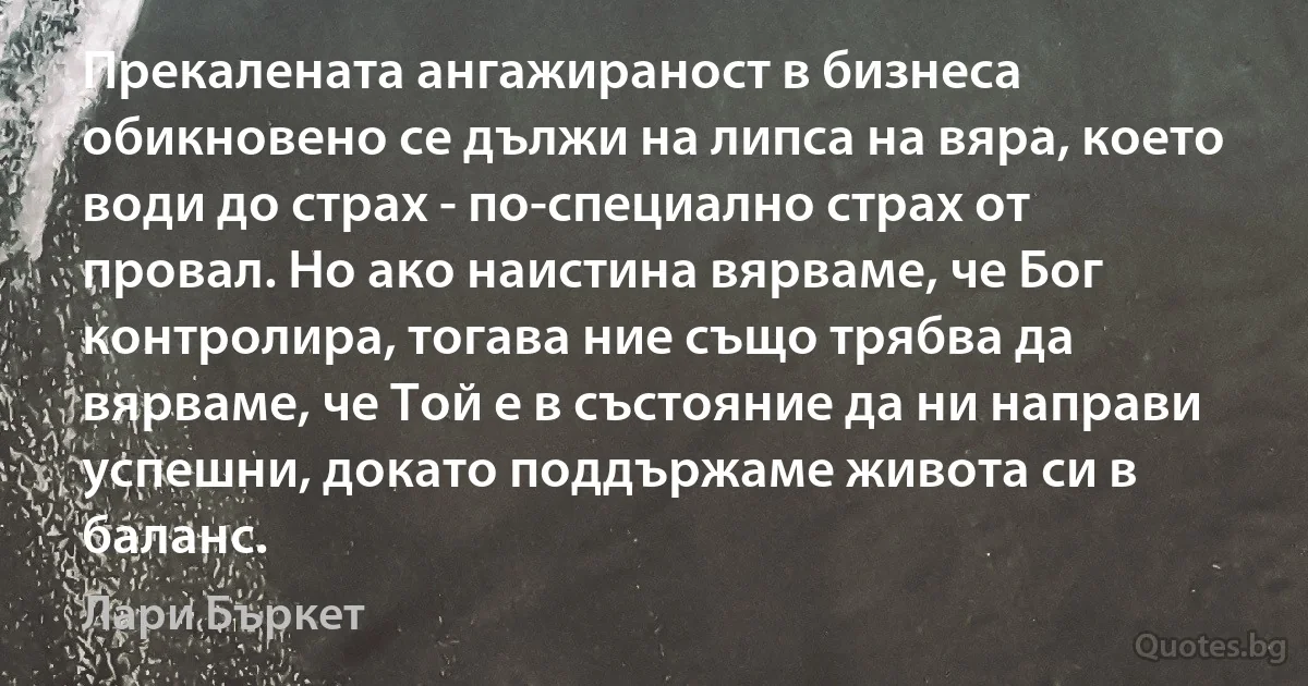 Прекалената ангажираност в бизнеса обикновено се дължи на липса на вяра, което води до страх - по-специално страх от провал. Но ако наистина вярваме, че Бог контролира, тогава ние също трябва да вярваме, че Той е в състояние да ни направи успешни, докато поддържаме живота си в баланс. (Лари Бъркет)