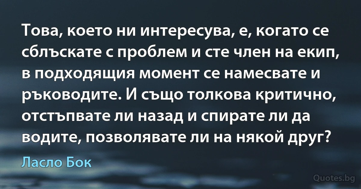 Това, което ни интересува, е, когато се сблъскате с проблем и сте член на екип, в подходящия момент се намесвате и ръководите. И също толкова критично, отстъпвате ли назад и спирате ли да водите, позволявате ли на някой друг? (Ласло Бок)