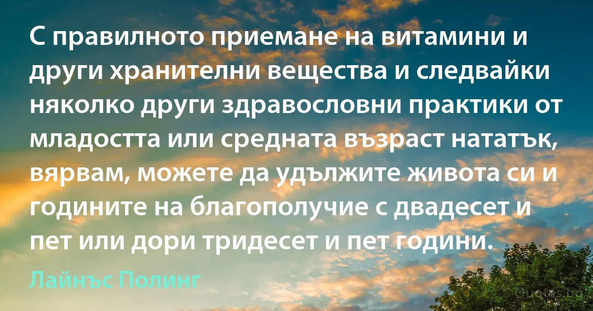 С правилното приемане на витамини и други хранителни вещества и следвайки няколко други здравословни практики от младостта или средната възраст нататък, вярвам, можете да удължите живота си и годините на благополучие с двадесет и пет или дори тридесет и пет години. (Лайнъс Полинг)